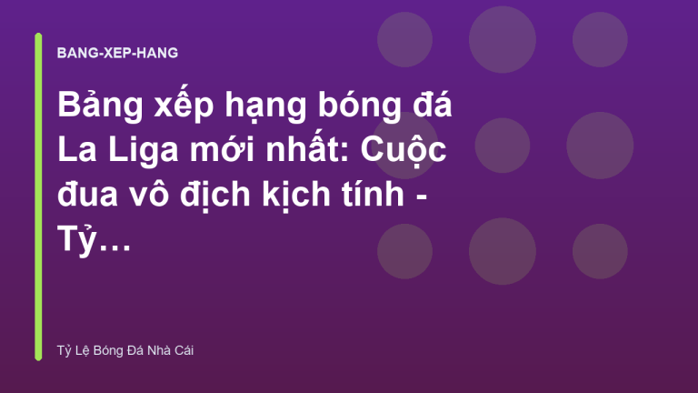 Bảng xếp hạng bóng đá La Liga mới nhất: Cuộc đua vô địch kịch tính - Tỷ Lệ Bóng Đá Nhà Cái